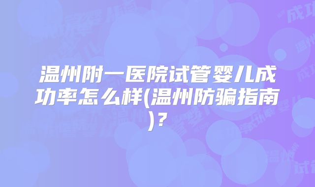 温州附一医院试管婴儿成功率怎么样(温州防骗指南)？