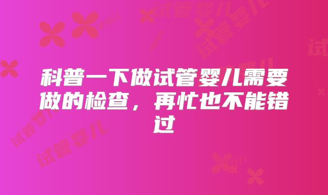 科普一下做试管婴儿需要做的检查，再忙也不能错过