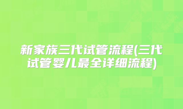 新家族三代试管流程(三代试管婴儿最全详细流程)