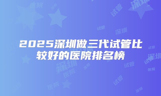 2025深圳做三代试管比较好的医院排名榜