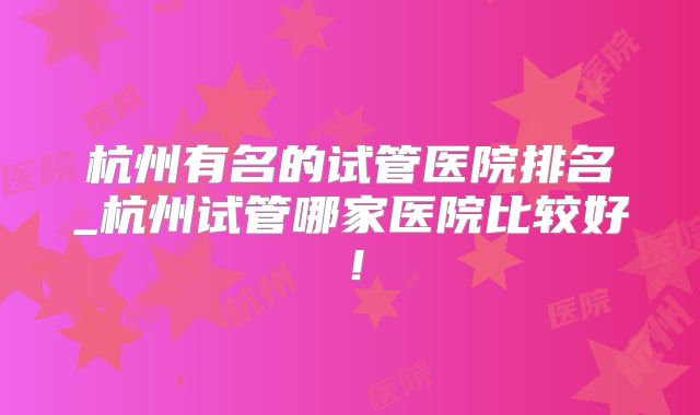 杭州有名的试管医院排名_杭州试管哪家医院比较好！