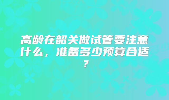 高龄在韶关做试管要注意什么,准备多少预算合适?