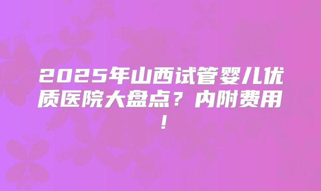 2025年山西试管婴儿优质医院大盘点？内附费用！