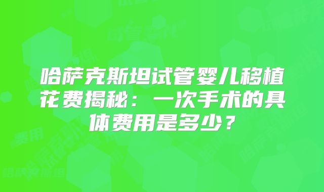 哈萨克斯坦试管婴儿移植花费揭秘:一次手术的具体费用是多少?