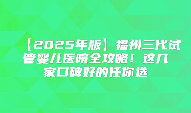 【2025年版】福州三代试管婴儿医院全攻略!这几家口碑好的任你选