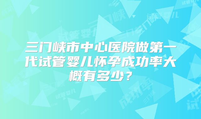 三门峡市中心医院做第一代试管婴儿怀孕成功率大概有多少？