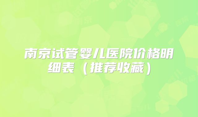 南京试管婴儿医院价格明细表（推荐收藏）