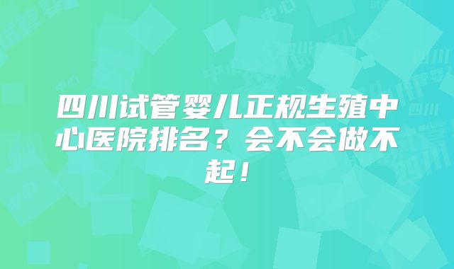 四川试管婴儿正规生殖中心医院排名?会不会做不起!