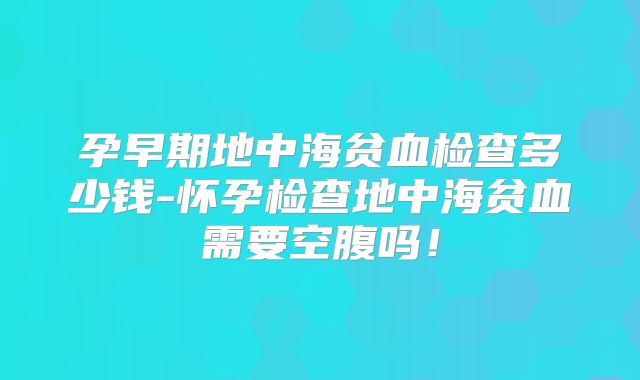 孕早期地中海贫血检查多少钱-怀孕检查地中海贫血需要空腹吗!