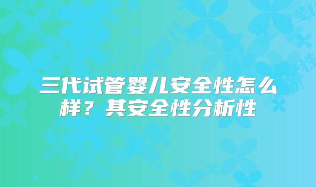 三代试管婴儿安全性怎么样？其安全性分析性