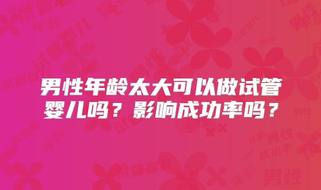 男性年龄太大可以做试管婴儿吗？影响成功率吗？