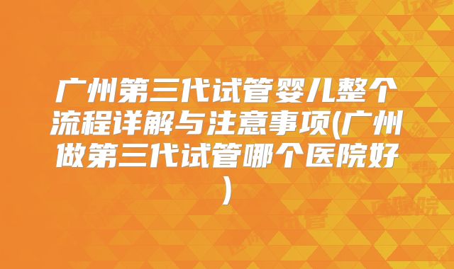 广州第三代试管婴儿整个流程详解与注意事项(广州做第三代试管哪个医院好)