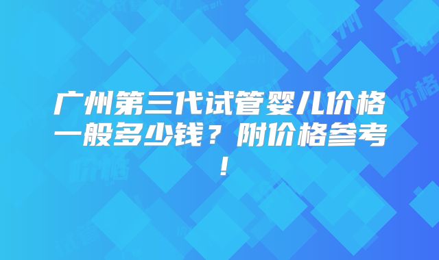 广州第三代试管婴儿价格一般多少钱?附价格参考!