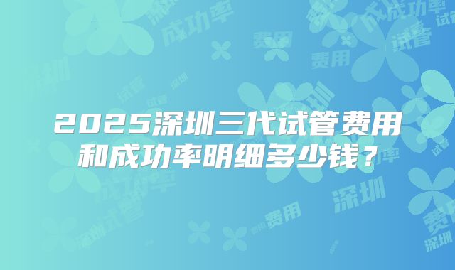 2025深圳三代试管费用和成功率明细多少钱？