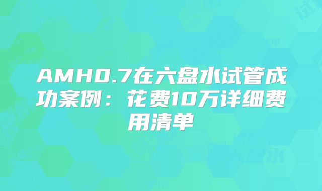 AMH0.7在六盘水试管成功案例：花费10万详细费用清单