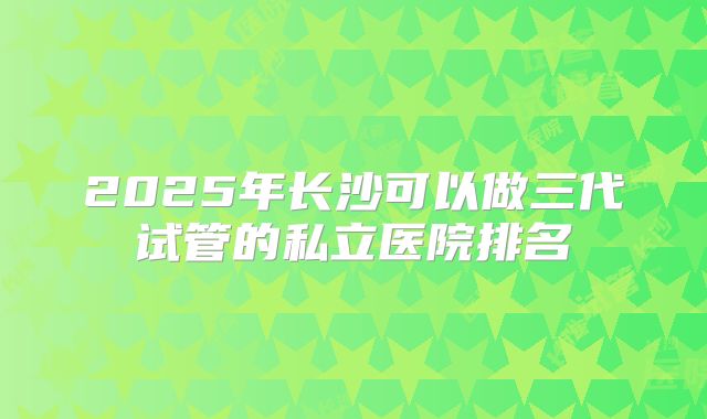 2025年长沙可以做三代试管的私立医院排名