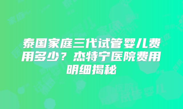 泰国家庭三代试管婴儿费用多少？杰特宁医院费用明细揭秘