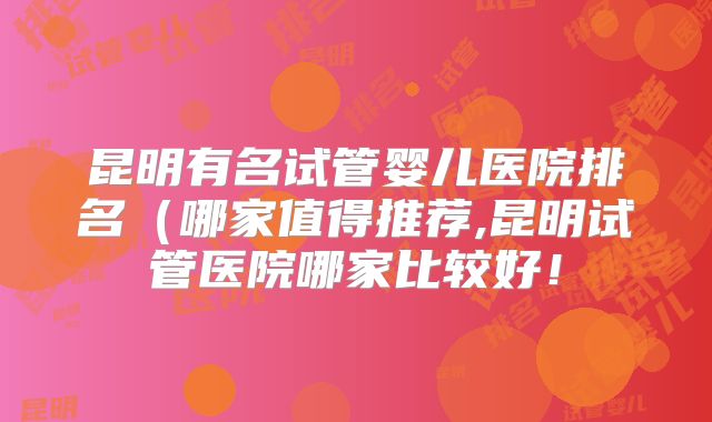 昆明有名试管婴儿医院排名（哪家值得推荐,昆明试管医院哪家比较好！