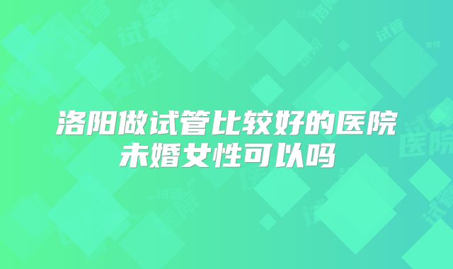 洛阳做试管比较好的医院未婚女性可以吗