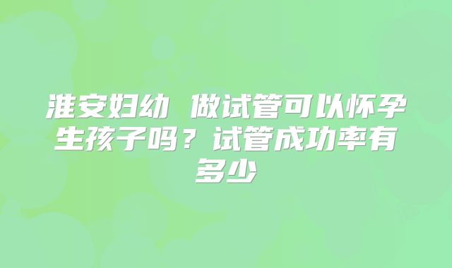 淮安妇幼 做试管可以怀孕生孩子吗?试管成功率有多少
