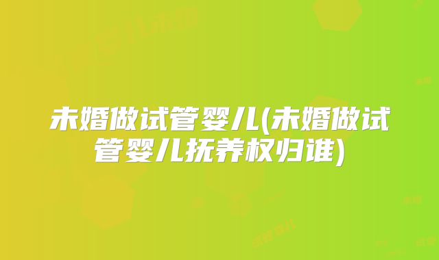 未婚做试管婴儿(未婚做试管婴儿抚养权归谁)
