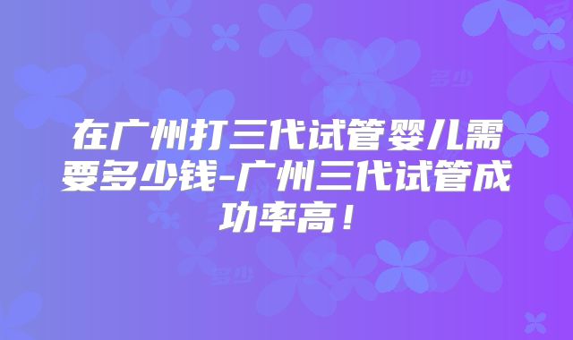 在广州打三代试管婴儿需要多少钱-广州三代试管成功率高!