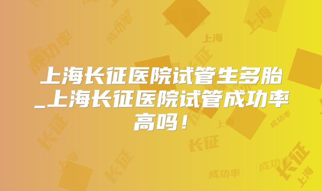 上海长征医院试管生多胎_上海长征医院试管成功率高吗！
