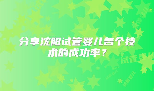 分享沈阳试管婴儿各个技术的成功率?