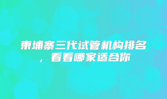 柬埔寨三代试管机构排名,看看哪家适合你