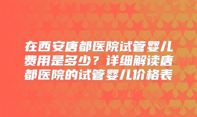在西安唐都医院试管婴儿费用是多少？详细解读唐都医院的试管婴儿价格表
