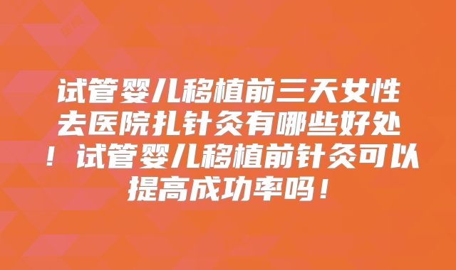 试管婴儿移植前三天女性去医院扎针灸有哪些好处！试管婴儿移植前针灸可以提高成功率吗！