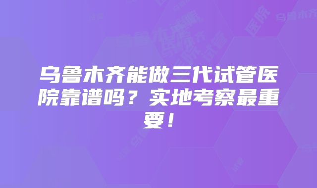 乌鲁木齐能做三代试管医院靠谱吗？实地考察最重要！
