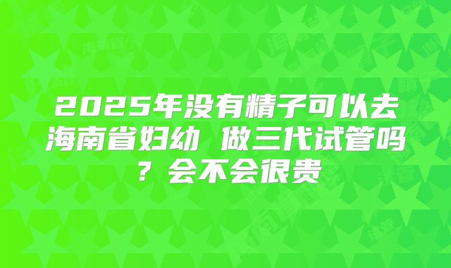 2025年没有精子可以去海南省妇幼 做三代试管吗？会不会很贵