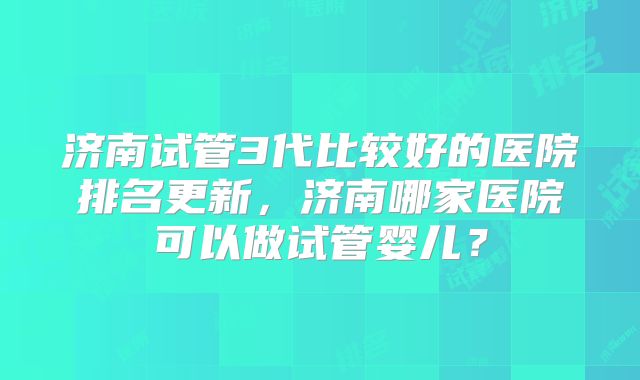 济南试管3代比较好的医院排名更新,济南哪家医院可以做试管婴儿?