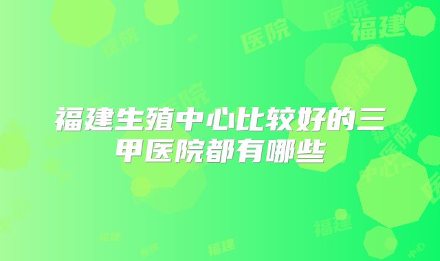 福建生殖中心比较好的三甲医院都有哪些