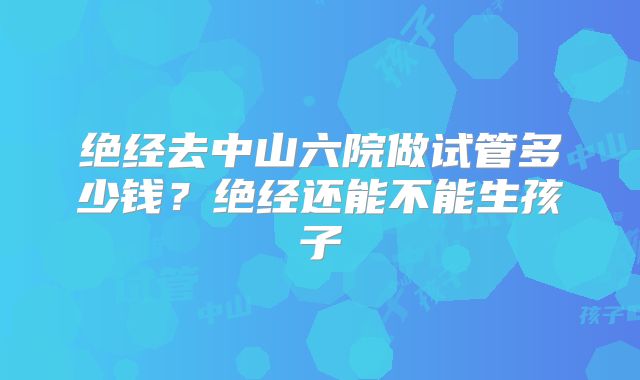绝经去中山六院做试管多少钱？绝经还能不能生孩子