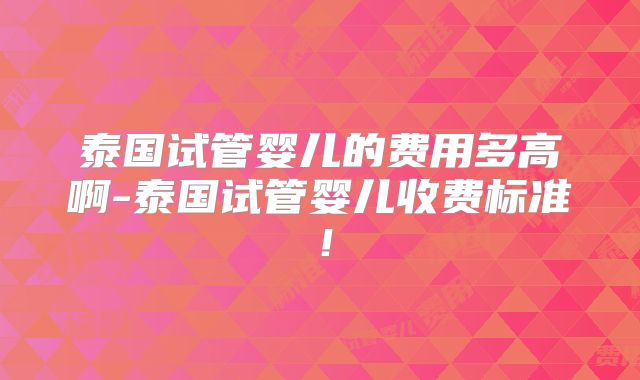 泰国试管婴儿的费用多高啊-泰国试管婴儿收费标准！