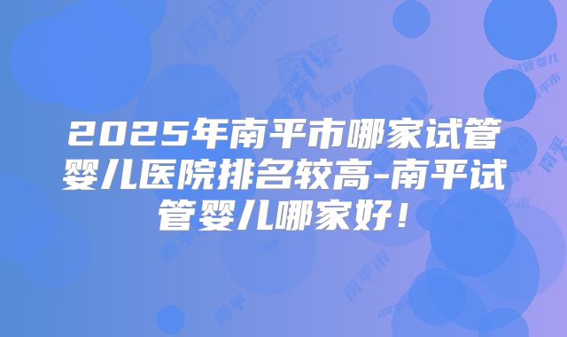 2025年南平市哪家试管婴儿医院排名较高-南平试管婴儿哪家好！