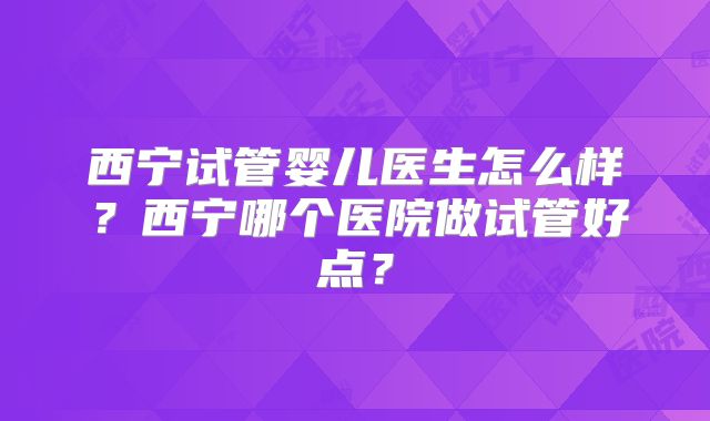 西宁试管婴儿医生怎么样?西宁哪个医院做试管好点?