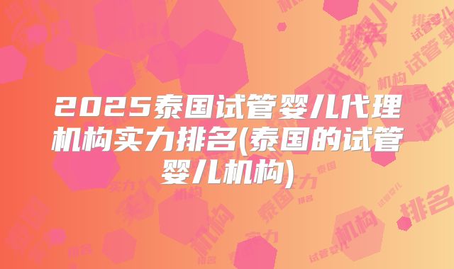 2025泰国试管婴儿代理机构实力排名(泰国的试管婴儿机构)