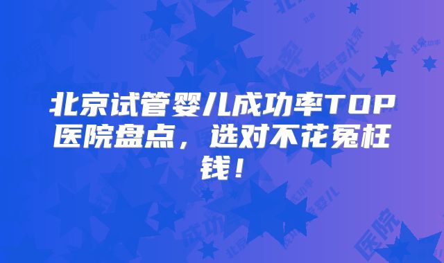 北京试管婴儿成功率TOP医院盘点,选对不花冤枉钱!
