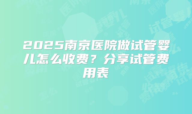 2025南京医院做试管婴儿怎么收费？分享试管费用表