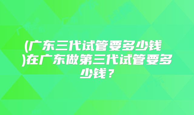 (广东三代试管要多少钱 )在广东做第三代试管要多少钱？