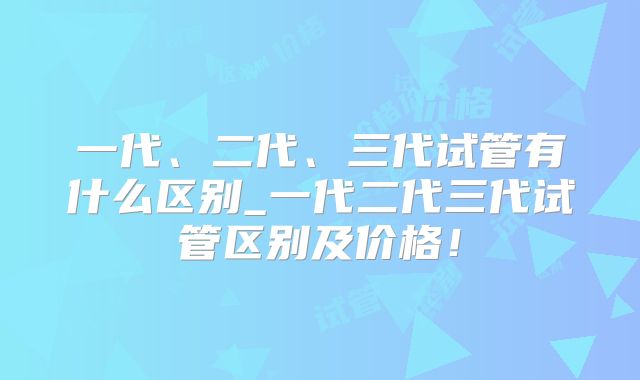 一代、二代、三代试管有什么区别_一代二代三代试管区别及价格！