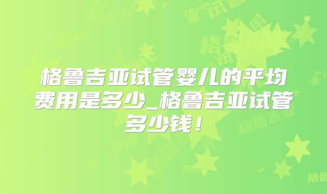 格鲁吉亚试管婴儿的平均费用是多少_格鲁吉亚试管多少钱！