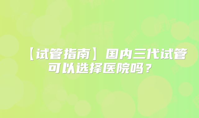 【试管指南】国内三代试管可以选择医院吗？
