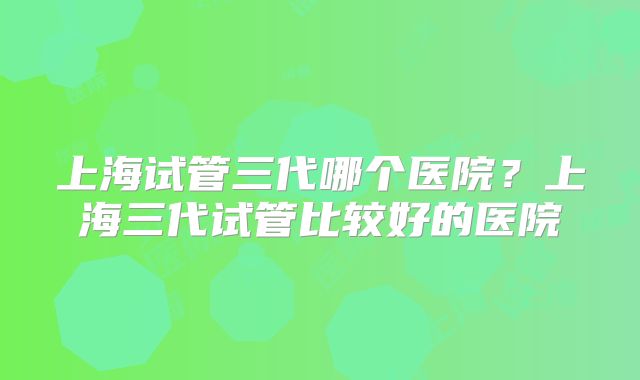 上海试管三代哪个医院?上海三代试管比较好的医院