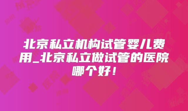 北京私立机构试管婴儿费用_北京私立做试管的医院哪个好！