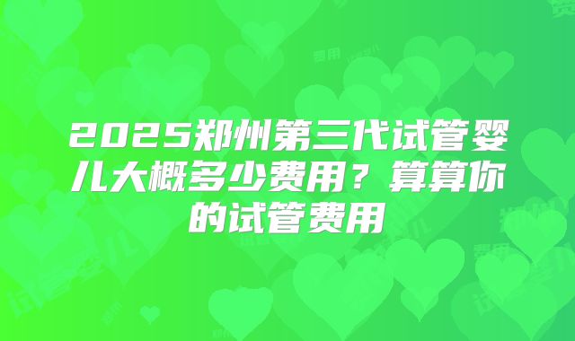 2025郑州第三代试管婴儿大概多少费用?算算你的试管费用