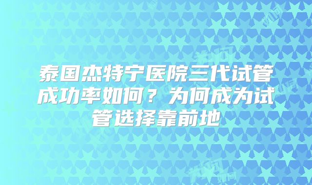 泰国杰特宁医院三代试管成功率如何？为何成为试管选择靠前地